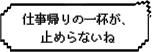 仕事帰りの一杯が、止められないね